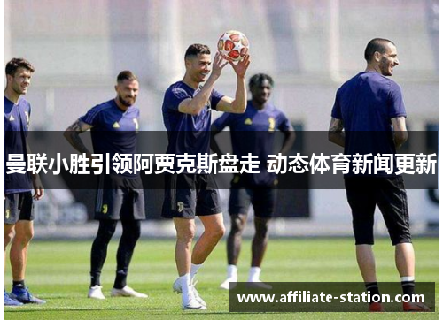 曼联小胜引领阿贾克斯盘走 动态体育新闻更新